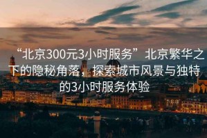 “北京300元3小時(shí)服務(wù)”北京繁華之下的隱秘角落，探索城市風(fēng)景與獨(dú)特的3小時(shí)服務(wù)體驗(yàn)