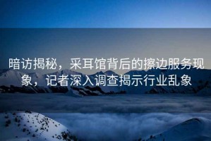 暗訪揭秘，采耳館背后的擦邊服務現象，記者深入調查揭示行業亂象