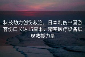 科技助力創傷救治，日本刺傷中國游客傷口長達15厘米，精密醫療設備展現救援力量