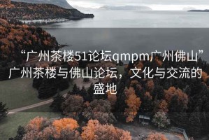 “廣州茶樓51論壇qmpm廣州佛山”廣州茶樓與佛山論壇，文化與交流的盛地