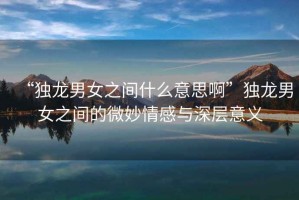 “獨龍男女之間什么意思啊”獨龍男女之間的微妙情感與深層意義