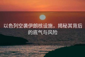 以色列空襲伊朗核設施，揭秘其背后的底氣與風險