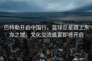 巴特勒開啟中國行，籃球巨星踏上東方之旅，文化交流盛宴即將開啟