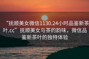 “撫順美女微信1130.24小時品鑒新茶葉.cc”撫順美女與茶的韻味，微信品鑒新茶葉的獨特體驗