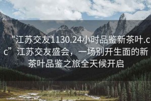 “江蘇交友1130.24小時(shí)品鑒新茶葉.cc”江蘇交友盛會(huì)，一場(chǎng)別開(kāi)生面的新茶葉品鑒之旅全天候開(kāi)啟