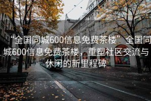 “全國同城600信息免費茶樓”全國同城600信息免費茶樓，重塑社區交流與休閑的新里程碑