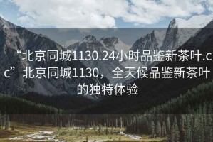 “北京同城1130.24小時品鑒新茶葉.cc”北京同城1130，全天候品鑒新茶葉的獨特體驗