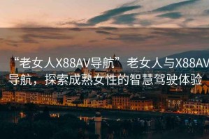 “老女人X88AV導航”老女人與X88AV導航，探索成熟女性的智慧駕駛體驗