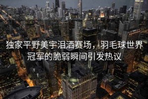 獨家平野美宇淚灑賽場，羽毛球世界冠軍的脆弱瞬間引發熱議