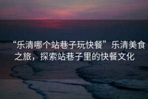 “樂清哪個站巷子玩快餐”樂清美食之旅，探索站巷子里的快餐文化
