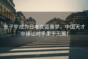 張子宇成為日本女籃噩夢，中國天才中鋒讓對手束手無策！