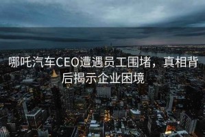 哪吒汽車CEO遭遇員工圍堵，真相背后揭示企業困境