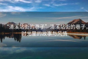 “清溪站街的巷子”清溪站街的巷子，時光里的故事與風情