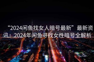 “2024閑魚找女人暗號最新”最新資訊』2024年閑魚尋找女性暗號全解析
