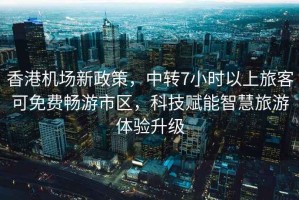 香港機場新政策，中轉7小時以上旅客可免費暢游市區，科技賦能智慧旅游體驗升級