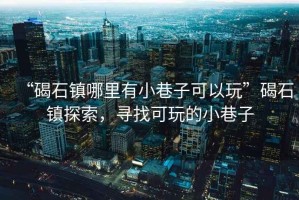 “碣石鎮哪里有小巷子可以玩”碣石鎮探索，尋找可玩的小巷子