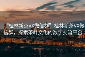 “桂林新茶VX微信群”桂林新茶VX微信群，探索茶葉文化的數字交流平臺