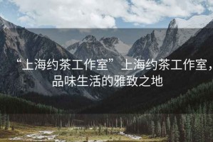 “上海約茶工作室”上海約茶工作室，品味生活的雅致之地
