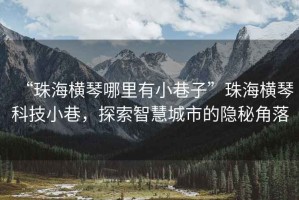 “珠海橫琴哪里有小巷子”珠海橫琴科技小巷，探索智慧城市的隱秘角落