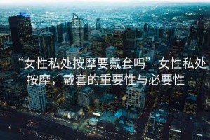“女性私處按摩要戴套嗎”女性私處按摩，戴套的重要性與必要性