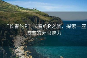 “長春約P”長春約P之旅，探索一座城市的無限魅力