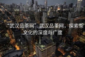 “武漢品茶網”武漢品茶網，探索茶文化的深度與廣度