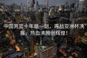 中國男籃十年磨一劍，再戰亞洲杯決賽，熱血沸騰創輝煌！