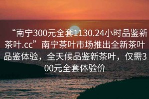 “南寧300元全套1130.24小時(shí)品鑒新茶葉.cc”南寧茶葉市場(chǎng)推出全新茶葉品鑒體驗(yàn)，全天候品鑒新茶葉，僅需300元全套體驗(yàn)價(jià)