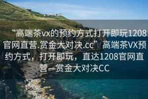 “高端茶vx的預(yù)約方式打開即玩1208官網(wǎng)直營.賞金大對決.cc”高端茶VX預(yù)約方式，打開即玩，直達(dá)1208官網(wǎng)直營—賞金大對決CC
