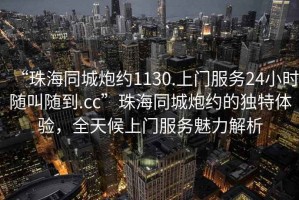 “珠海同城炮約1130.上門服務24小時隨叫隨到.cc”珠海同城炮約的獨特體驗,全天候上門服務魅力解析 “珠海同城炮約1130.上門服務24小時隨叫隨到.cc”珠海同城炮約的獨特體驗,全天候上門服務魅力解析