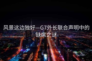 風景這邊獨好—G7外長聯合聲明中的缺席之謎