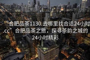 “合肥品茶1130.去哪里找合適24小時.cc”合肥品茶之旅，探尋茶韻之城的24小時精彩