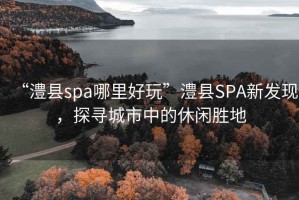 “澧縣spa哪里好玩”澧縣SPA新發(fā)現(xiàn)，探尋城市中的休閑勝地