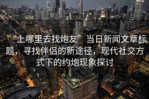 “上哪里去找炮友”當日新聞文章標題，尋找伴侶的新途徑，現代社交方式下的約炮現象探討