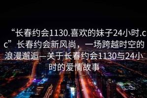“長春約會1130.喜歡的妹子24小時.cc”長春約會新風尚，一場跨越時空的浪漫邂逅—關于長春約會1130與24小時的愛情故事