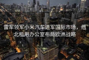 雷軍領軍小米汽車進軍國際市場，紐北租用辦公室布局歐洲戰略