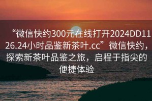 “微信快約300元在線打開2024DD1126.24小時品鑒新茶葉.cc”微信快約，探索新茶葉品鑒之旅，啟程于指尖的便捷體驗