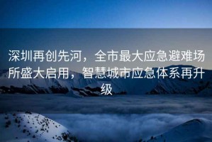 深圳再創先河，全市最大應急避難場所盛大啟用，智慧城市應急體系再升級