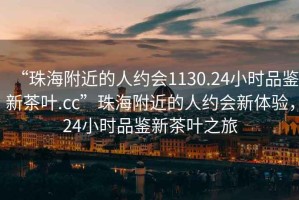 “珠海附近的人約會1130.24小時品鑒新茶葉.cc”珠海附近的人約會新體驗，24小時品鑒新茶葉之旅
