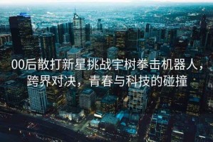 00后散打新星挑戰宇樹拳擊機器人，跨界對決，青春與科技的碰撞