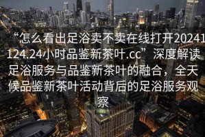 “怎么看出足浴賣不賣在線打開20241124.24小時品鑒新茶葉.cc”深度解讀足浴服務與品鑒新茶葉的融合，全天候品鑒新茶葉活動背后的足浴服務觀察
