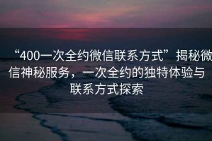 “400一次全約微信聯(lián)系方式”揭秘微信神秘服務(wù)，一次全約的獨(dú)特體驗(yàn)與聯(lián)系方式探索