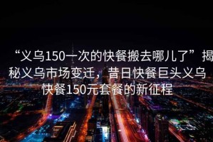 “義烏150一次的快餐搬去哪兒了”揭秘義烏市場變遷，昔日快餐巨頭義烏快餐150元套餐的新征程
