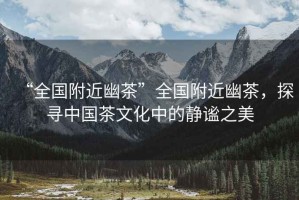“全國附近幽茶”全國附近幽茶，探尋中國茶文化中的靜謐之美