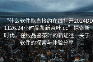 “什么軟件能直接約在線打開2024DD1126.24小時品鑒新茶葉.cc”探索新時代，在線品鑒茶葉的新途徑—關于軟件的探索與體驗分享