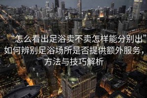 “怎么看出足浴賣不賣怎樣能分別出”如何辨別足浴場所是否提供額外服務，方法與技巧解析
