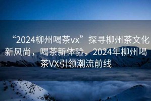 “2024柳州喝茶vx”探尋柳州茶文化新風尚，喝茶新體驗，2024年柳州喝茶VX引領潮流前線