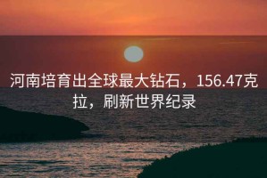 河南培育出全球最大鉆石，156.47克拉，刷新世界紀(jì)錄