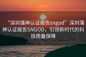 “深圳蒲神認證報告sngod”深圳蒲神認證報告SNGOD，引領新時代的科技質量保障