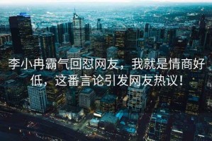 李小冉霸氣回懟網友，我就是情商好低，這番言論引發網友熱議！